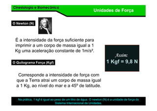 Cinesiologia e BiomecânicaCinesiologia e Biomecânica
Unidades de Força
O Newton (N)
É a intensidade da força suficiente para
imprimir a um corpo de massa igual a 1
Kg uma aceleração constante de 1m/s².
Na prática, 1 kgf é igual ao peso de um litro de água. O newton (N) é a unidade de força do
Sistema Internacional de Unidades.
O Quilograma Força (Kgf)
Corresponde a intensidade de força com
que a Terra atrai um corpo de massa igual
a 1 Kg, ao nível do mar e a 45º de latitude.
Assim:Assim:Assim:Assim:
1 Kgf = 9,8 N
 