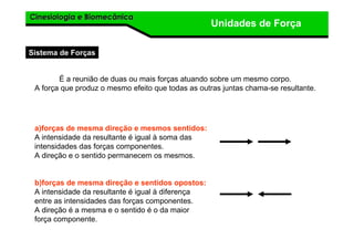 Cinesiologia e BiomecânicaCinesiologia e Biomecânica
Unidades de Força
a)forças de mesma direção e mesmos sentidos:
A intensidade da resultante é igual à soma das
intensidades das forças componentes.
A direção e o sentido permanecem os mesmos.
b)forças de mesma direção e sentidos opostos:
A intensidade da resultante é igual à diferença
entre as intensidades das forças componentes.
A direção é a mesma e o sentido é o da maior
força componente.
É a reunião de duas ou mais forças atuando sobre um mesmo corpo.
A força que produz o mesmo efeito que todas as outras juntas chama-se resultante.
Sistema de Forças
 