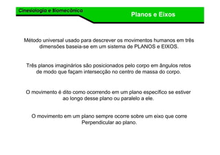 Cinesiologia e BiomecânicaCinesiologia e Biomecânica
Planos e Eixos
Método universal usado para descrever os movimentos humanos em três
dimensões baseia-se em um sistema de PLANOS e EIXOS.
O movimento é dito como ocorrendo em um plano específico se estiver
ao longo desse plano ou paralelo a ele.
Três planos imaginários são posicionados pelo corpo em ângulos retos
de modo que façam intersecção no centro de massa do corpo.
O movimento em um plano sempre ocorre sobre um eixo que corre
Perpendicular ao plano.
 
