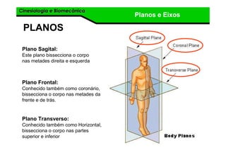 Cinesiologia e BiomecânicaCinesiologia e Biomecânica
Planos e Eixos
PLANOS
Plano Sagital:
Este plano bissecciona o corpo
nas metades direita e esquerda
Plano Frontal:
Conhecido também como coronário,
bissecciona o corpo nas metades da
frente e de trás.
Plano Transverso:
Conhecido também como Horizontal,
bissecciona o corpo nas partes
superior e inferior
 