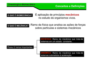 Cinesiologia e BiomecânicaCinesiologia e Biomecânica
Conceitos e Definições
O QUE É BIOMECÂNICA? É aplicação de princípios mecânicos
no estudo do organismos vivos.
O QUE É MECÂNICA? Ramo da física que analisa as ações de forças
sobre partículas e sistemas mecânicos
Possui 2 ramos Importantes:
ESTÁTICA: Ramo da mecânica que trata de
sistemas em um estado constante.
DINÂMICA: Ramo da mecânica que trata de
sistemas submetidos à aceleração.
 