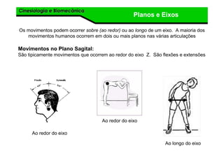 Cinesiologia e BiomecânicaCinesiologia e Biomecânica
Planos e Eixos
Os movimentos podem ocorrer sobre (ao redor) ou ao longo de um eixo. A maioria dos
movimentos humanos ocorrem em dois ou mais planos nas várias articulações
Movimentos no Plano Sagital:
São tipicamente movimentos que ocorrem ao redor do eixo Z. São flexões e extensões
Ao redor do eixo
Ao redor do eixo
Ao longo do eixo
 