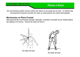 Cinesiologia e BiomecânicaCinesiologia e Biomecânica
Planos e Eixos
Os movimentos podem ocorrer sobre (ao redor) ou ao longo de um eixo. A maioria dos
movimentos humanos ocorrem em dois ou mais planos nas várias articulações
Movimentos no Plano Frontal:
São tipicamente movimentos adução, abdução, inversão e eversão do pé, flexão lateral
da cabeça e do tronco. Ocorre ao redor do eixo X
Ao redor do eixo
Ao redor do eixo
 