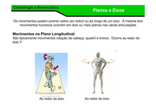 Cinesiologia e BiomecânicaCinesiologia e Biomecânica
Planos e Eixos
Os movimentos podem ocorrer sobre (ao redor) ou ao longo de um eixo. A maioria dos
movimentos humanos ocorrem em dois ou mais planos nas várias articulações
Movimentos no Plano Longitudinal:
São tipicamente movimentos rotação de cabeça, quadril e tronco. Ocorre ao redor do
eixo Y
Ao redor do eixo Ao redor do eixo
 