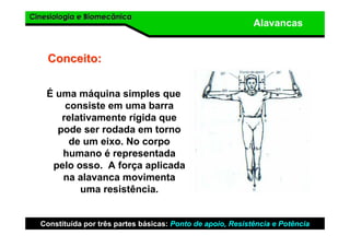 Cinesiologia e BiomecânicaCinesiologia e Biomecânica
Alavancas
É uma máquina simples que
consiste em uma barra
relativamente rígida que
pode ser rodada em torno
de um eixo. No corpo
humano é representada
pelo osso. A força aplicada
na alavanca movimenta
uma resistência.
Conceito:Conceito:
Constituída por três partes básicas: Ponto de apoio, Resistência e Potência
 