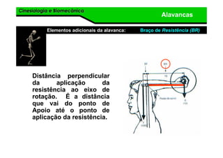 Cinesiologia e BiomecânicaCinesiologia e Biomecânica
Alavancas
Elementos adicionais da alavanca: Braço de Resistência (BR)
Distância perpendicular
da aplicação da
resistência ao eixo de
rotação. É a distância
que vai do ponto de
Apoio até o ponto de
aplicação da resistência.
 