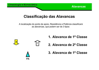 Cinesiologia e BiomecânicaCinesiologia e Biomecânica
Alavancas
Classificação das Alavancas
A localização do ponto de apoio, Resistência e Potência classificará
as alavancas, que podem ser de 3 tipos:
1. Alavanca de 1º Classe
2. Alavanca de 2º Classe
3. Alavanca de 1º Classe
F
R
PA
 