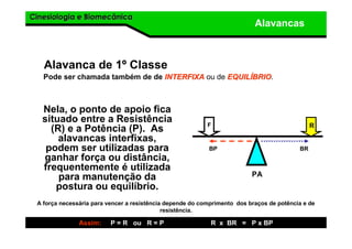 Cinesiologia e BiomecânicaCinesiologia e Biomecânica
Alavancas
Alavanca de 1º Classe
Nela, o ponto de apoio fica
situado entre a Resistência
(R) e a Potência (P). As
alavancas interfixas,
podem ser utilizadas para
ganhar força ou distância,
frequentemente é utilizada
para manutenção da
postura ou equilíbrio.
Pode ser chamada também de de INTERFIXAINTERFIXA ou de EQUILEQUILÍÍBRIOBRIO.
F R
PA
A força necessária para vencer a resistência depende do comprimento dos braços de potência e de
resistência.
Assim: P = R ou R = P R x BR = P x BP
BP BR
 