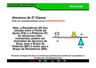 Cinesiologia e BiomecânicaCinesiologia e Biomecânica
Alavancas
Alavanca de 2º Classe
Nela, a Resistência (R) fica
situado entre o Ponto de
Apoio (PA) e a Potência (P).
As alavancas inter-
resistentes, podem ser
chamadas de alavanca de
força, pois o Braço de
Potência (BP) é maior que o
Braço de Resistência (BR).
Pode ser chamada também de de INTERINTER--RESISTENTERESISTENTE.
F R
PA
fornecem vantagem de força, de modo que grandes pesos podem ser suportados ou
movidos por uma pequena força
Assim: BP > BR ou BR < BP
BP
BR
 