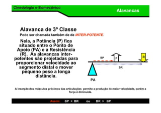 Cinesiologia e BiomecânicaCinesiologia e Biomecânica
Alavancas
Alavanca de 3º Classe
Nela, a Potência (P) fica
situado entre o Ponto de
Apoio (PA) e a Resistência
(R). As alavancas inter-
potentes são projetadas para
proporcionar velocidade ao
segmento distal e mover
pequeno peso a longa
distância.
Pode ser chamada também de de INTERINTER--POTENTEPOTENTE.
R
PA
Assim: BP < BR ou BR > BP
BP
BR
F
A inserção dos músculos próximos das articulações permite a produção de maior velocidade, porém a
força é diminuída.
 