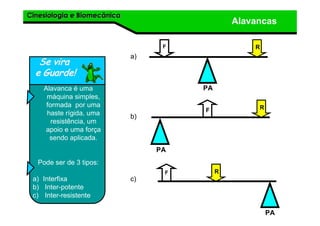 Cinesiologia e BiomecânicaCinesiologia e Biomecânica
Alavancas
Se viraSe vira
e Guarde!e Guarde!
Alavanca é uma
máquina simples,
formada por uma
haste rígida, uma
resistência, um
apoio e uma força
sendo aplicada.
Pode ser de 3 tipos:
a) Interfixa
b) Inter-potente
c) Inter-resistente
F R
PA
R
PA
F
F R
PA
a)
b)
c)
 