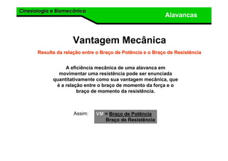 Cinesiologia e BiomecânicaCinesiologia e Biomecânica
Alavancas
A eficiência mecânica de uma alavanca em
movimentar uma resistência pode ser enunciada
quantitativamente como sua vantagem mecânica, que
é a relação entre o braço de momento da força e o
braço de momento da resistência.
Vantagem Mecânica
Resulta da relaResulta da relaçção entre o Braão entre o Braçço de Potência e o Brao de Potência e o Braçço de Resistênciao de Resistência
Assim: VMVM = Braço de Potência
Braço de Resistência
 