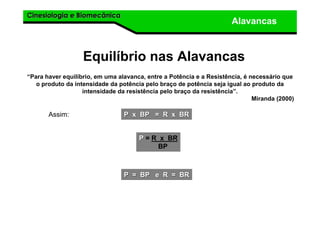 Cinesiologia e BiomecânicaCinesiologia e Biomecânica
Alavancas
“Para haver equilíbrio, em uma alavanca, entre a Potência e a Resistência, é necessário que
o produto da intensidade da potência pelo braço de potência seja igual ao produto da
intensidade da resistência pelo braço da resistência”.
Miranda (2000)
Equilíbrio nas Alavancas
Assim: P x BP = R x BRP x BP = R x BR
PP = R x BR
BP
P = BP e R = BRP = BP e R = BR
 