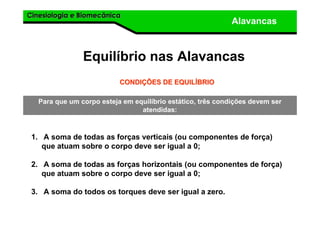 Cinesiologia e BiomecânicaCinesiologia e Biomecânica
Alavancas
Equilíbrio nas Alavancas
1. A soma de todas as forças verticais (ou componentes de força)
que atuam sobre o corpo deve ser igual a 0;
2. A soma de todas as forças horizontais (ou componentes de força)
que atuam sobre o corpo deve ser igual a 0;
3. A soma do todos os torques deve ser igual a zero.
CONDICONDIÇÇÕES DE EQUILÕES DE EQUILÍÍBRIOBRIO
Para que um corpo esteja em equilíbrio estático, três condições devem ser
atendidas:
 