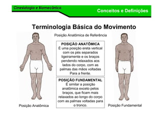 Cinesiologia e BiomecânicaCinesiologia e Biomecânica
Conceitos e Definições
Terminologia Básica do Movimento
Posição Anatômica de Referência
POSIÇÃO ANATÔMICA
É uma posição ereta vertical
com os pés separados
ligeiramente e os braços
pendendo relaxados aos
lados do corpo, com as
palmas das mãos voltadas
Para a frente.
Posição Anatômica Posição Fundamental
POSIÇÃO FUNDAMENTAL
É similar a posição
anatômica exceto pelos
braços, que ficam mais
relaxados ao longo do corpo
com as palmas voltadas para
o tronco.
 