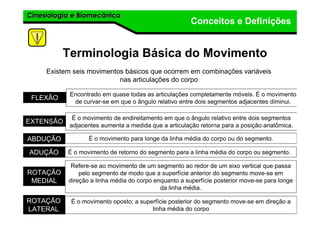 Cinesiologia e BiomecânicaCinesiologia e Biomecânica
Conceitos e Definições
Terminologia Básica do Movimento
Existem seis movimentos básicos que ocorrem em combinações variáveis
nas articulações do corpo
FLEXÃO
Encontrado em quase todas as articulações completamente móveis. É o movimento
de curvar-se em que o ângulo relativo entre dois segmentos adjacentes diminui.
EXTENSÃO
É o movimento de endireitamento em que o ângulo relativo entre dois segmentos
adjacentes aumenta a medida que a articulação retorna para a posição anatômica.
ABDUÇÃO É o movimento para longe da linha média do corpo ou do segmento.
ADUÇÃO É o movimento de retorno do segmento para a linha média do corpo ou segmento.
ROTAÇÃO
MEDIAL
Refere-se ao movimento de um segmento ao redor de um eixo vertical que passa
pelo segmento de modo que a superfície anterior do segmento move-se em
direção a linha média do corpo enquanto a superfície posterior move-se para longe
da linha média.
ROTAÇÃO
LATERAL
É o movimento oposto; a superfície posterior do segmento move-se em direção a
linha média do corpo
 