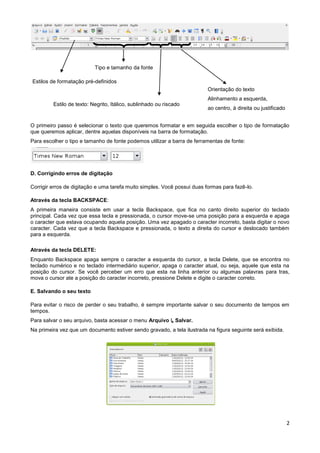 Tipo e tamanho da fonte

Estilos de formatação pré-definidos
                                                                          Orientação do texto
                                                                          Alinhamento a esquerda,
         Estilo de texto: Negrito, Itálico, sublinhado ou riscado
                                                                          ao centro, à direita ou justificado


O primeiro passo é selecionar o texto que queremos formatar e em seguida escolher o tipo de formatação
que queremos aplicar, dentre aquelas disponíveis na barra de formatação.
Para escolher o tipo e tamanho de fonte podemos utilizar a barra de ferramentas de fonte:




D. Corrigindo erros de digitação

Corrigir erros de digitação e uma tarefa muito simples. Você possui duas formas para fazê-lo.

Através da tecla BACKSPACE:
A primeira maneira consiste em usar a tecla Backspace, que fica no canto direito superior do teclado
principal. Cada vez que essa tecla e pressionada, o cursor move-se uma posição para a esquerda e apaga
o caracter que estava ocupando aquela posição. Uma vez apagado o caracter incorreto, basta digitar o novo
caracter. Cada vez que a tecla Backspace e pressionada, o texto a direita do cursor e deslocado também
para a esquerda.

Através da tecla DELETE:
Enquanto Backspace apaga sempre o caracter a esquerda do cursor, a tecla Delete, que se encontra no
teclado numérico e no teclado intermediário superior, apaga o caracter atual, ou seja, aquele que esta na
posição do cursor. Se você perceber um erro que esta na linha anterior ou algumas palavras para tras,
mova o cursor ate a posição do caracter incorreto, pressione Delete e digite o caracter correto.

E. Salvando o seu texto

Para evitar o risco de perder o seu trabalho, é sempre importante salvar o seu documento de tempos em
tempos.
Para salvar o seu arquivo, basta acessar o menu Arquivo ↳ Salvar.
Na primeira vez que um documento estiver sendo gravado, a tela ilustrada na figura seguinte será exibida.




                                                                                                                2
 