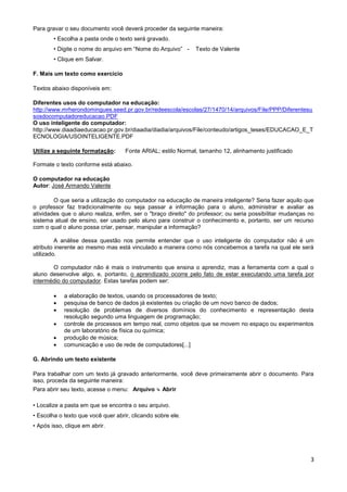 Para gravar o seu documento você deverá proceder da seguinte maneira:
        • Escolha a pasta onde o texto será gravado.
        • Digite o nome do arquivo em “Nome do Arquivo” -     Texto de Valente
        • Clique em Salvar.

F. Mais um texto como exercício

Textos abaixo disponíveis em:

Diferentes usos do computador na educação:
http://www.mrherondomingues.seed.pr.gov.br/redeescola/escolas/27/1470/14/arquivos/File/PPP/Diferentesu
sosdocomputadoreducacao.PDF
O uso inteligente do computador:
http://www.diaadiaeducacao.pr.gov.br/diaadia/diadia/arquivos/File/conteudo/artigos_teses/EDUCACAO_E_T
ECNOLOGIA/USOINTELIGENTE.PDF

Utilize a seguinte formatação:      Fonte ARIAL; estilo Normal, tamanho 12, alinhamento justificado

Formate o texto conforme está abaixo.

O computador na educação
Autor: José Armando Valente

        O que seria a utilização do computador na educação de maneira inteligente? Seria fazer aquilo que
o professor faz tradicionalmente ou seja passar a informação para o aluno, administrar e avaliar as
atividades que o aluno realiza, enfim, ser o "braço direito" do professor; ou seria possibilitar mudanças no
sistema atual de ensino, ser usado pelo aluno para construir o conhecimento e, portanto, ser um recurso
com o qual o aluno possa criar, pensar, manipular a informação?

         A análise dessa questão nos permite entender que o uso inteligente do computador não é um
atributo inerente ao mesmo mas está vinculado a maneira como nós concebemos a tarefa na qual ele será
utilizado.

       O computador não é mais o instrumento que ensina o aprendiz, mas a ferramenta com a qual o
aluno desenvolve algo, e, portanto, o aprendizado ocorre pelo fato de estar executando uma tarefa por
intermédio do computador. Estas tarefas podem ser:

           a elaboração de textos, usando os processadores de texto;
           pesquisa de banco de dados já existentes ou criação de um novo banco de dados;
           resolução de problemas de diversos domínios do conhecimento e representação desta
            resolução segundo uma linguagem de programação;
           controle de processos em tempo real, como objetos que se movem no espaço ou experimentos
            de um laboratório de física ou química;
           produção de música;
           comunicação e uso de rede de computadores[...]

G. Abrindo um texto existente

Para trabalhar com um texto já gravado anteriormente, você deve primeiramente abrir o documento. Para
isso, proceda da seguinte maneira:
Para abrir seu texto, acesse o menu: Arquivo ↳ Abrir

• Localize a pasta em que se encontra o seu arquivo.
• Escolha o texto que você quer abrir, clicando sobre ele.
• Após isso, clique em abrir.




                                                                                                          3
 