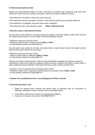 H. Selecionando partes do texto

Sempre que você necessitar alterar um texto, você deve, em primeiro lugar, selecionar esse texto. Para
selecionar o texto (todo ele ou apenas uma parte), você deve proceder da seguinte maneira:

• Para selecionar uma palavra: clique duas vezes sobre ela.
• Para selecionar mais de uma palavra: arraste o mouse sobre as palavras que você quer selecionar.
• Para selecionar um parágrafo: clique três vezes sobre o parágrafo.
• Para selecionar todo o texto escolha a opção:    Editar ↳ Selecionar tudo

I. Recortar, copiar e colar blocos de textos

Se você quiser mover partes de um texto ao longo das paginas, você pode utilizar o botão Cortar da barra
de funções (a tesourinha) ou no menu Editar. Proceda da seguinte maneira:

• Selecione o texto que você quer mover.
• Pressione o botão Cortar ou acesse o menu: Editar ↳ Cortar
• Ou pelo teclado, pressione as teclas Ctrl + X.

Se você quiser copiar partes de um texto, você pode utilizar o botão Copiar da barra de funções (do lado
direito da tesoura) ou através do menu Editar:

• Selecione o texto que você quer copiar.
• Clique no botão Copiar ou selecione: Editar ↳ Copiar
• Ou pelo teclado, pressione as teclas Ctrl + C.

Quando você utiliza a função recortar, o bloco de texto selecionado e apagado e permanece na area de
transferência, podendo ser colado em qualquer posição do arquivo. Quando você utiliza a função copiar, a
parte copiada permanece inalterada. Então apos recortar ou copiar um bloco de texto basta:

• Coloque o cursor na posição onde você deseja inserir o texto;
• Pressione o botão Colar (o segundo a direita da tesoura) ou acesse o menu: Editar ↳ Colar
• Ou pelo teclado, pressione as teclas Ctrl + V.


J- Debate com os professores sobre o uso pedagógico do Writer na escola


K. Exercício para após a aula

       Digitar um pequeno texto, emitindo sua opinião sobre os diferentes usos do computador na
        educação, formatando o texto de acordo com as orientações abaixo:

       Fonte ARIAL; estilo Normal, tamanho 12, alinhamento justificado
       Gravar em um arquivo com o nome “SEUNOMETEXTO”.




                                                                                                      4
 