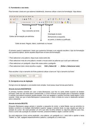 C. Formatando o seu texto

Para formatar o texto em que estamos trabalhando, devemos utilizar a barra de formatação. Veja abaixo:




                   Tipo e tamanho da fonte

                                                          Orientação do texto
Estilos de formatação pré-definidos                       Alinhamento a esquerda,
                                                          ao centro, à direita ou justificado

         Estilo de texto: Negrito, Itálico, sublinhado ou riscado



O primeiro passo é selecionar o texto que queremos formatar e em seguida escolher o tipo de formatação
que queremos aplicar, dentre aquelas disponíveis na barra de formatação.


• Para selecionar uma palavra: clique duas vezes sobre ela.
• Para selecionar mais de uma palavra: arraste o mouse sobre as palavras que você quer selecionar.
• Para selecionar um parágrafo: clique três vezes sobre o parágrafo.
• Para selecionar todo o texto escolha a opção:      Edit ↳ Select All    -   (Editar ↳ Selecionar tudo)


Para escolher o tipo e tamanho de fonte podemos utilizar a barra em “tipo e tamanho da fonte”.




D. Corrigindo erros de digitação

Corrigir erros de digitação e uma tarefa muito simples. Você possui duas formas para fazê-lo.

Através da tecla BACKSPACE:
A primeira maneira consiste em usar a tecla Backspace, que fica no canto direito superior do teclado
principal. Cada vez que essa tecla e pressionada, o cursor move-se uma posição para a esquerda e apaga
o caracter que estava ocupando aquela posição. Uma vez apagado o caracter incorreto, basta digitar o novo
caracter. Cada vez que a tecla Backspace e pressionada, o texto a direita do cursor e deslocado também
para a esquerda.

Através da tecla DELETE:
Enquanto Backspace apaga sempre o caracter a esquerda do cursor, a tecla Delete, que se encontra no
teclado numérico e no teclado intermediário superior, apaga o caracter atual, ou seja, aquele que esta na
posição do cursor. Se você perceber um erro que esta na linha anterior ou algumas palavras para tras,
mova o cursor ate a posição do caracter incorreto, pressione Delete e digite o caracter correto.

Se você selecionar (como acima explicado, uma palavra, um parágrafo ou o texto todo e apertar a tecla
“Delete” ou “Del”, apagará respectivamente a palavra, o parágrafo ou o texto todo.


                                                                                                           2
 
