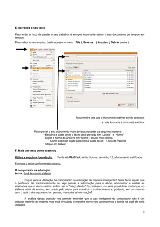 E. Salvando o seu texto

Para evitar o risco de perder o seu trabalho, é sempre importante salvar o seu documento de tempos em
tempos.
Para salvar o seu arquivo, basta acessar o menu File ↳ Save as     ( Arquivo ↳ Salvar como )




                                                   Na primeira vez que o documento estiver sendo gravado,
                                                                        a tela ilustrada a cima será exibida.


               Para gravar o seu documento você deverá proceder da seguinte maneira:
                      • Escolha a pasta onde o texto será gravado em “Locais” e “Nome”
                      • Digite o nome do arquivo em “Nome”, pouco mais acima.
                             Como exemplo digite para nome deste texto: Texto de Valente
                      • Clique em Salvar.

F. Mais um texto como exercício

Utilize a seguinte formatação:     Fonte ALARABIYA; estilo Normal, tamanho 12, alinhamento justificado

Formate o texto conforme está abaixo.

O computador na educação
Autor: José Armando Valente

        O que seria a utilização do computador na educação de maneira inteligente? Seria fazer aquilo que
o professor faz tradicionalmente ou seja passar a informação para o aluno, administrar e avaliar as
atividades que o aluno realiza, enfim, ser o "braço direito" do professor; ou seria possibilitar mudanças no
sistema atual de ensino, ser usado pelo aluno para construir o conhecimento e, portanto, ser um recurso
com o qual o aluno possa criar, pensar, manipular a informação?

         A análise dessa questão nos permite entender que o uso inteligente do computador não é um
atributo inerente ao mesmo mas está vinculado a maneira como nós concebemos a tarefa na qual ele será
utilizado.

                                                                                                           3
 