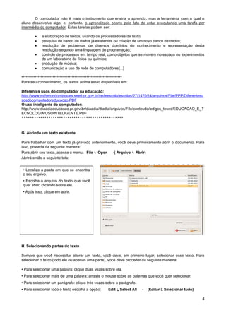 O computador não é mais o instrumento que ensina o aprendiz, mas a ferramenta com a qual o
aluno desenvolve algo, e, portanto, o aprendizado ocorre pelo fato de estar executando uma tarefa por
intermédio do computador. Estas tarefas podem ser:

           a elaboração de textos, usando os processadores de texto;
           pesquisa de banco de dados já existentes ou criação de um novo banco de dados;
           resolução de problemas de diversos domínios do conhecimento e representação desta
            resolução segundo uma linguagem de programação;
           controle de processos em tempo real, como objetos que se movem no espaço ou experimentos
            de um laboratório de física ou química;
           produção de música;
           comunicação e uso de rede de computadores[...]

********************************************************************
Para seu conhecimento, os textos acima estão disponíveis em:

Diferentes usos do computador na educação:
http://www.mrherondomingues.seed.pr.gov.br/redeescola/escolas/27/1470/14/arquivos/File/PPP/Diferentesu
sosdocomputadoreducacao.PDF
O uso inteligente do computador:
http://www.diaadiaeducacao.pr.gov.br/diaadia/diadia/arquivos/File/conteudo/artigos_teses/EDUCACAO_E_T
ECNOLOGIA/USOINTELIGENTE.PDF
*************************************************


G. Abrindo um texto existente

Para trabalhar com um texto já gravado anteriormente, você deve primeiramente abrir o documento. Para
isso, proceda da seguinte maneira:
Para abrir seu texto, acesse o menu: File ↳ Open          -( Arquivo ↳ Abrir)
Abrirá então a seguinte tela:


• Localize a pasta em que se encontra
o seu arquivo.
• Escolha o arquivo do texto que você
quer abrir, clicando sobre ele.
• Após isso, clique em abrir.




H. Selecionando partes do texto

Sempre que você necessitar alterar um texto, você deve, em primeiro lugar, selecionar esse texto. Para
selecionar o texto (todo ele ou apenas uma parte), você deve proceder da seguinte maneira:

• Para selecionar uma palavra: clique duas vezes sobre ela.
• Para selecionar mais de uma palavra: arraste o mouse sobre as palavras que você quer selecionar.
• Para selecionar um parágrafo: clique três vezes sobre o parágrafo.
• Para selecionar todo o texto escolha a opção:        Edit ↳ Select All   -    (Editar ↳ Selecionar tudo)

                                                                                                             4
 
