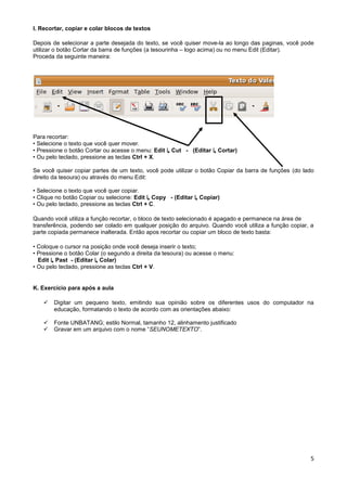 I. Recortar, copiar e colar blocos de textos

Depois de selecionar a parte desejada do texto, se você quiser move-la ao longo das paginas, você pode
utilizar o botão Cortar da barra de funções (a tesourinha – logo acima) ou no menu Edit (Editar).
Proceda da seguinte maneira:




Para recortar:
• Selecione o texto que você quer mover.
• Pressione o botão Cortar ou acesse o menu: Edit ↳ Cut - (Editar ↳ Cortar)
• Ou pelo teclado, pressione as teclas Ctrl + X.

Se você quiser copiar partes de um texto, você pode utilizar o botão Copiar da barra de funções (do lado
direito da tesoura) ou através do menu Edit:

• Selecione o texto que você quer copiar.
• Clique no botão Copiar ou selecione: Edit ↳ Copy - (Editar ↳ Copiar)
• Ou pelo teclado, pressione as teclas Ctrl + C.

Quando você utiliza a função recortar, o bloco de texto selecionado é apagado e permanece na área de
transferência, podendo ser colado em qualquer posição do arquivo. Quando você utiliza a função copiar, a
parte copiada permanece inalterada. Então apos recortar ou copiar um bloco de texto basta:

• Coloque o cursor na posição onde você deseja inserir o texto;
• Pressione o botão Colar (o segundo a direita da tesoura) ou acesse o menu:
  Edit ↳ Past - (Editar ↳ Colar)
• Ou pelo teclado, pressione as teclas Ctrl + V.


K. Exercício para após a aula

      Digitar um pequeno texto, emitindo sua opinião sobre os diferentes usos do computador na
       educação, formatando o texto de acordo com as orientações abaixo:

      Fonte UNBATANG; estilo Normal, tamanho 12, alinhamento justificado
      Gravar em um arquivo com o nome “SEUNOMETEXTO”.




                                                                                                      5
 