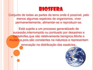 Biosfera
Conjunto de todas as partes da terra onde é possível, pelo
     menos algumas espécies de organismos, viver
    permanentemente, alimentar-se e reproduzir-se.

      Está sujeita a um processo generalizado de
  sucessão,interrompido ou pontuado por desastres e
  catástrofes,que são relativamente benignos.Morte e
mudança,pois,são constantes na natureza e representam
         renovação na distribuição das espécies.
 