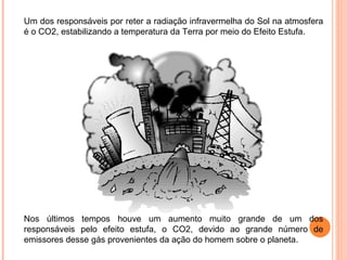 Um dos responsáveis por reter a radiação infravermelha do Sol na atmosfera
é o CO2, estabilizando a temperatura da Terra por meio do Efeito Estufa.




Nos últimos tempos houve um aumento muito grande de um dos
responsáveis pelo efeito estufa, o CO2, devido ao grande número de
emissores desse gás provenientes da ação do homem sobre o planeta.
 