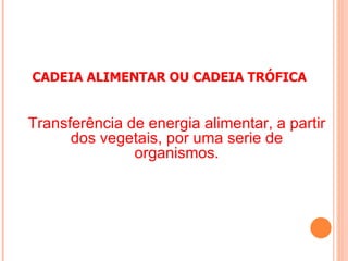 CADEIA ALIMENTAR OU CADEIA TRÓFICA


Transferência de energia alimentar, a partir
      dos vegetais, por uma serie de
               organismos.
 