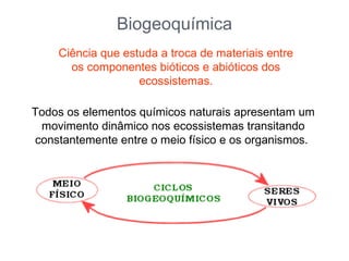 Biogeoquímica
    Ciência que estuda a troca de materiais entre
      os componentes bióticos e abióticos dos
                   ecossistemas.

Todos os elementos químicos naturais apresentam um
 movimento dinâmico nos ecossistemas transitando
constantemente entre o meio físico e os organismos.
 