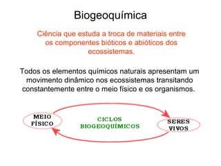 Biogeoquímica
    Ciência que estuda a troca de materiais entre
      os componentes bióticos e abióticos dos
                   ecossistemas.

Todos os elementos químicos naturais apresentam um
  movimento dinâmico nos ecossistemas transitando
 constantemente entre o meio físico e os organismos.
 