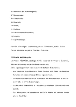 06- Prevalência dos interesses gerais;
07- Remuneração;
08- Centralização;
09- Hierarquia;
10- Ordem;
11- Equidade;
12- Estabilidade dos funcionários;
13- Iniciativa;
14- Espírito de corpo.
Definiram como funções essenciais da gerência administrativa, os itens abaixo:
Planejar, Comandar, Organizar, Controlar e Coordenar.
TEORIA DA BUROCRACIA-:
Max Weber (1864-1920), sociólogo alemão, criador da Sociologia da Burocracia,
ficou famoso pelas teorias das estruturas de autoridade.
Vários aspectos permitiram o desenvolvimento da Teoria da Burocracia:
- a) a fragilidade e parcialidade da Teoria Clássica e da Teoria das Relações
Humanas, sem responder aos problemas organizacionais.
- b) necessidade de um modelo de organização aplicável não apenas as fábricas,
e sim, todas as formas de organização.
- c) crescimento de empresas, e a exigência de um modelo organizacional mais
definido.
- d) o ressurgimento da Sociologia da Burocracia, através dos trabalhos de seu
criador, Max Weber.
 