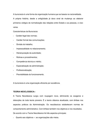 A burocracia é uma forma de organização humana que se baseia na racionalidade.
A própria história, desde a antigüidade já dava sinal de mudança ao elaborar
primeiros códigos de normatização das relações entre Estado e as pessoas, e vice-
versa.
Características da Burocracia:
- Caráter legal das normas;
- Caráter formal das comunicações;
- Divisão do trabalho;
- Impessoalidade no relacionamento;
- Hierarquização da autoridade;
- Rotinas e procedimentos;
- Competência técnica e mérito;
- Especialização da administração;
- Profissionalização;
- Previsibilidade do funcionamento.
A burocracia é uma organização eficiente por excelência.
TEORIA NEOCLÁSSICA-:
A Teoria Neoclássica surgiu com roupagem nova, eliminando os exageros e
distorções de toda teoria pioneira. É a teoria clássica atualizada, com ênfase nos
aspectos práticos da Administração. Os neoclássicos estabelecem normas de
comportamento administrativo. Com ênfase também nos objetivos e nos resultados.
De acordo com a Teoria Neoclássica há três aspectos principais:
- Quanto aos objetivos –: as organizações são meios.
 