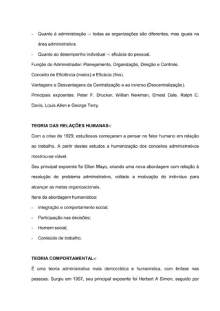 - Quanto à administração –: todas as organizações são diferentes, mas iguais na
área administrativa.
- Quanto ao desempenho individual –: eficácia do pessoal.
Função do Administrador: Planejamento, Organização, Direção e Controle.
Conceito de Eficiência (meios) e Eficácia (fins).
Vantagens e Desvantagens da Centralização e ao inverso (Descentralização).
Principais expoentes: Peter F. Drucker, Willian Newman, Ernest Dale, Ralph C.
Davis, Louis Allen e George Terry.
TEORIA DAS RELAÇÕES HUMANAS-:
Com a crise de 1929, estudiosos começaram a pensar no fator humano em relação
ao trabalho. A partir destes estudos a humanização dos conceitos administrativos
mostrou-se viável.
Seu principal expoente foi Elton Mayo, criando uma nova abordagem com relação à
resolução de problema administrativo, voltado a motivação do indivíduo para
alcançar as metas organizacionais.
Itens da abordagem humanística:
- Integração e comportamento social;
- Participação nas decisões;
- Homem social;
- Conteúdo de trabalho.
TEORIA COMPORTAMENTAL-:
É uma teoria administrativa mais democrática e humanística, com ênfase nas
pessoas. Surgiu em 1957, seu principal expoente foi Herbert A Simon, seguido por
 