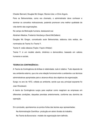 Chester Barnard, Douglas Mc Gregor, Rensis Liker, e Chris Argyris.
Para os Behavioristas, como era chamado, o administrador deve conhecer e
dominar os conceitos motivacionais, podendo promover uma melhor qualidade de
vida dentro das organizações.
No campo da Motivação humana, destacaram-se:
Abraham Maslow, Frederick Herzberg e David McClelland.
Douglas Mc Gregor, conceituado autor Behaviorista, elaborou dois estilos, de-
nominados de Teoria X e Teoria Y.
Teoria X: visão clássica (Taylor, Fayol e Weber)
Teoria Y: é um modelo aberto, dinâmico e democrático, baseado em valores
humanos e sociais.
TEORIA DA CONTINGÊNCIA-:
A Teoria da Contingência dá ênfase à relatividade, tudo é relativo. Tudo depende de
seu ambiente externo, que cria uma relação funcional entre o ambiente e as técnicas
administrativas apropriadas para o alcance eficaz dos objetivos da organização.
Surgiu no ano de 1972, voltada ao ambiente, sendo que seu principal expoente foi
Joan Woodward.
A teoria da Contingência surgiu para explicar como reagiriam as empresas em
diferentes condições, daquelas previstas anteriormente, conforme seu domínio de
operação.
Em conclusão, apontaremos os pontos fortes das teorias aqui apresentadas:
Na Administração Científica-: produção em série/ divisão do trabalho.
Na Teoria da Burocracia-: modelo de organização bem definido.
 