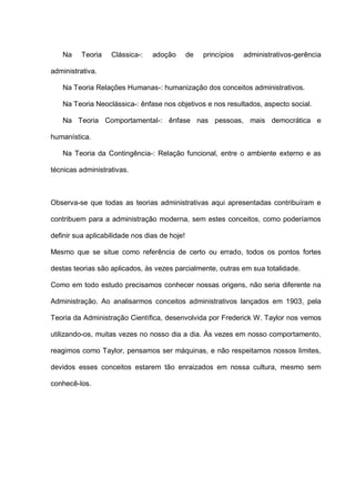 Na Teoria Clássica-: adoção de princípios administrativos-gerência
administrativa.
Na Teoria Relações Humanas-: humanização dos conceitos administrativos.
Na Teoria Neoclássica-: ênfase nos objetivos e nos resultados, aspecto social.
Na Teoria Comportamental-: ênfase nas pessoas, mais democrática e
humanística.
Na Teoria da Contingência-: Relação funcional, entre o ambiente externo e as
técnicas administrativas.
Observa-se que todas as teorias administrativas aqui apresentadas contribuíram e
contribuem para a administração moderna, sem estes conceitos, como poderíamos
definir sua aplicabilidade nos dias de hoje!
Mesmo que se situe como referência de certo ou errado, todos os pontos fortes
destas teorias são aplicados, às vezes parcialmente, outras em sua totalidade.
Como em todo estudo precisamos conhecer nossas origens, não seria diferente na
Administração. Ao analisarmos conceitos administrativos lançados em 1903, pela
Teoria da Administração Científica, desenvolvida por Frederick W. Taylor nos vemos
utilizando-os, muitas vezes no nosso dia a dia. Às vezes em nosso comportamento,
reagimos como Taylor, pensamos ser máquinas, e não respeitamos nossos limites,
devidos esses conceitos estarem tão enraizados em nossa cultura, mesmo sem
conhecê-los.
 