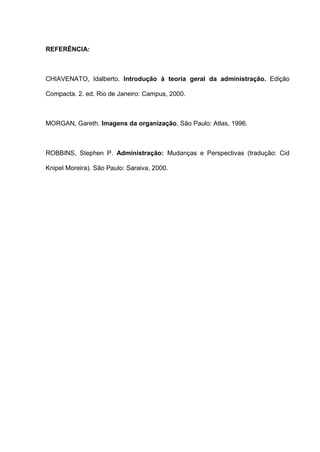 REFERÊNCIA:
CHIAVENATO, Idalberto. Introdução à teoria geral da administração. Edição
Compacta. 2. ed. Rio de Janeiro: Campus, 2000.
MORGAN, Gareth. Imagens da organização. São Paulo: Atlas, 1996.
ROBBINS, Stephen P. Administração: Mudanças e Perspectivas (tradução: Cid
Knipel Moreira). São Paulo: Saraiva, 2000.
 