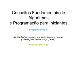 Conceitos Fundamentais de
Algoritmos
e Programação para iniciantes
joa@deinfo.ufrpe.br
REFERÊNCIA: Material dos Profs. Reinaldo Gomes
(UFRPE) e Robson Fidalgo (UFPE)
www.xiscanoe.org
 