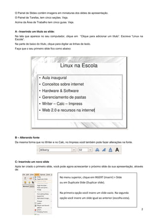 O Painel de Slides contém imagens em miniaturas dos slides de apresentação.
O Painel de Tarefas, tem cinco seções. Veja.
Acima da Área de Trabalho tem cinco guias. Veja.


A - Inserindo um título ao slide:
Na tela que aparece no seu computador, clique em “Clique para adicionar um título”. Escreva “Linux na
Escola”.
Na parte de baixo do título, clique para digitar as linhas de texto.
Faça que o seu primeiro slide fico como abaixo:




B – Alterando fonte
Da mesma forma que no Writer e no Calc, no Impress você também pode fazer alterações na fonte.




C- Inserindo um novo slide
Após ter criado o primeiro slide, você pode agora acrescentar o próximo slide da sua apresentação, através
de:

                                        No menu superior, clique em INSERT (Inserir) > Slide
                                        ou em Duplicate Slide (Duplicar slide).


                                        Na primeira opção você insere um slide vazio. Na segunda
                                        opção você insere um slide igual ao anterior (escolha esta).


                                                                                                        2
 