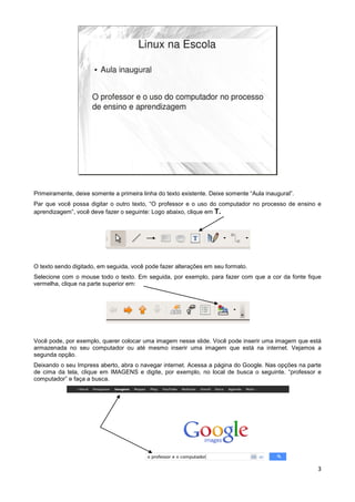 Primeiramente, deixe somente a primeira linha do texto existente. Deixe somente “Aula inaugural”.
Par que você possa digitar o outro texto, “O professor e o uso do computador no processo de ensino e
aprendizagem”, você deve fazer o seguinte: Logo abaixo, clique em T.




O texto sendo digitado, em seguida, você pode fazer alterações em seu formato.
Selecione com o mouse todo o texto. Em seguida, por exemplo, para fazer com que a cor da fonte fique
vermelha, clique na parte superior em:




Você pode, por exemplo, querer colocar uma imagem nesse slide. Você pode inserir uma imagem que está
armazenada no seu computador ou até mesmo inserir uma imagem que está na internet. Vejamos a
segunda opção.
Deixando o seu Impress aberto, abra o navegar internet. Acessa a página do Google. Nas opções na parte
de cima da tela, clique em IMAGENS e digite, por exemplo, no local de busca o seguinte. “professor e
computador” e faça a busca.




                                                                                                    3
 