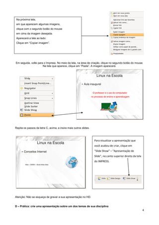 Na próxima tela,
 em que aparecem algumas imagens,
 clique com o segundo botão do mouse
 em cima da imagem desejada.
 Aparecerá a tela ao lado:
 Clique em “Copiar imagem”.




Em seguida, volte para o Impress. No meio da tela, na área de criação, clique no segundo botão do mouse.
                      Na tela que aparece, clique em “Paste”. A imagem aparecerá.




Repita os passos da letra C, acima, e insira mais outros slides.



                                                                   Para visualizar a apresentação que
                                                                   você acabou de criar, clique em
                                                                   “Slide Show” – “Apresentação de
                                                                   Slide”, no canto superior direito da tela
                                                                   do IMPRESS.




Atenção: Não se esqueça de gravar a sua apresentação no HD.


D – Prática: crie uma apresentação sobre um dos temas de sua disciplina
                                                                                                               4
 