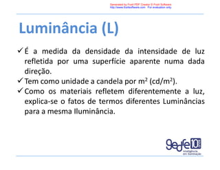 Luminância (L)
É a medida da densidade da intensidade de luz
refletida por uma superfície aparente numa dada
direção.
Tem como unidade a candela por m2 (cd/m2).
Como os materiais refletem diferentemente a luz,
explica-se o fatos de termos diferentes Luminâncias
para a mesma Iluminância.
Generated by Foxit PDF Creator © Foxit Software
http://www.foxitsoftware.com For evaluation only.
 
