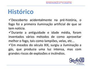 Histórico
Descoberto acidentalmente na pré-história, o
fogo foi a primeira iluminação artificial de que se
tem notícia.
Durante a antiguidade e idade média, foram
inventados vários métodos de como aproveitar
melhor o fogo, tais como lampiões, velas, etc...
Em meados do século XIX, surgiu a iluminação a
gás, que produzia uma luz intensa, mas com
grandes riscos de explosões e incêndios.
Generated by Foxit PDF Creator © Foxit Software
http://www.foxitsoftware.com For evaluation only.
 