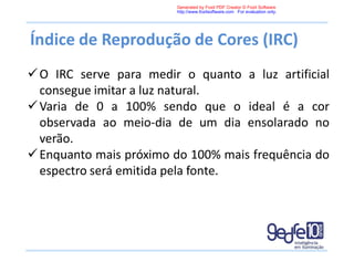 Índice de Reprodução de Cores (IRC)
O IRC serve para medir o quanto a luz artificial
consegue imitar a luz natural.
Varia de 0 a 100% sendo que o ideal é a cor
observada ao meio-dia de um dia ensolarado no
verão.
Enquanto mais próximo do 100% mais frequência do
espectro será emitida pela fonte.
Generated by Foxit PDF Creator © Foxit Software
http://www.foxitsoftware.com For evaluation only.
 