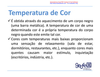 Temperatura de Cor
É obtida através do aquecimento de um corpo negro
(uma barra metálica). A temperatura de cor de uma
determinada cor é a própria temperatura do corpo
negro quando este emite tal cor.
Cores com temperaturas mais baixas proporcionam
uma sensação de relaxamento (sala de estar,
dormitórios, restaurantes, etc.), enquanto cores mais
quentes causam maior estímulo, inquietação
(escritórios, indústria, etc.).
Generated by Foxit PDF Creator © Foxit Software
http://www.foxitsoftware.com For evaluation only.
 
