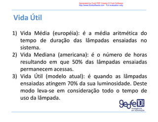Vida Útil
1) Vida Média (européia): é a média aritmética do
tempo de duração das lâmpadas ensaiadas no
sistema.
2) Vida Mediana (americana): é o número de horas
resultando em que 50% das lâmpadas ensaiadas
permanecem acessas.
3) Vida Útil (modelo atual): é quando as lâmpadas
ensaiadas atingem 70% da sua luminosidade. Deste
modo leva-se em consideração todo o tempo de
uso da lâmpada.
Generated by Foxit PDF Creator © Foxit Software
http://www.foxitsoftware.com For evaluation only.
 