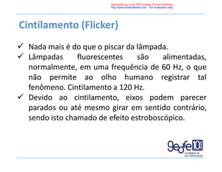 Cintilamento (Flicker)
 Nada mais é do que o piscar da lâmpada.
 Lâmpadas fluorescentes são alimentadas,
normalmente, em uma frequência de 60 Hz, o que
não permite ao olho humano registrar tal
fenômeno. Cintilamento a 120 Hz.
 Devido ao cintilamento, eixos podem parecer
parados ou até mesmo girar em sentido contrário,
sendo isto chamado de efeito estroboscópico.
Generated by Foxit PDF Creator © Foxit Software
http://www.foxitsoftware.com For evaluation only.
 