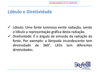 Lóbulo e Diretividade
 Lóbulo: Uma fonte luminosa emite radiação, sendo
o lóbulo a representação gráfica desta radiação.
 Diretividade: É o ângulo de emissão da radiação da
fonte. Por exemplo: a lâmpada incandescente tem
diretividade de 360°. LEDs tem diferentes
diretividades.
Generated by Foxit PDF Creator © Foxit Software
http://www.foxitsoftware.com For evaluation only.
 