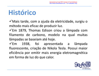 Histórico
Mais tarde, com a ajuda da eletricidade, surgiu o
método mais eficaz de produzir luz.
Em 1879, Thomas Edison criou a lâmpada com
filamento de carbono, modelo na qual muitas
lâmpadas se baseiam até hoje.
Em 1938, foi apresentada a lâmpada
fluorescente, criação de Nikola Tesla. Possui maior
eficiência por emitir mais energia eletromagnética
em forma de luz do que calor.
Generated by Foxit PDF Creator © Foxit Software
http://www.foxitsoftware.com For evaluation only.
 